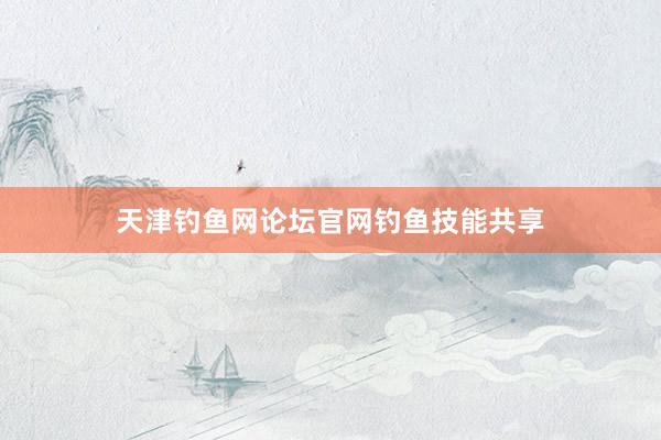 天津钓鱼网论坛官网钓鱼技能共享