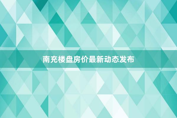 南充楼盘房价最新动态发布